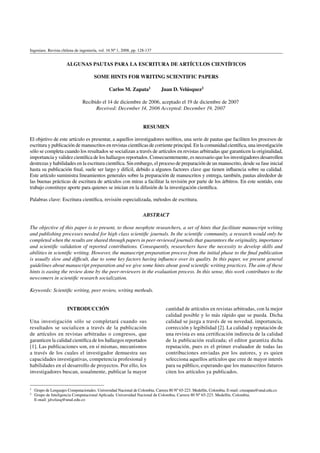 Ingeniare. Revista chilena de ingeniería, vol. 16 Nº 1, 2008, pp. 128-137
ALGUNAS PAUTAS PARA LA ESCRITURA DE ARTÍCULOS CIENTÍFICOS
SOME HINTS FOR WRITING SCIENTIFIC PAPERS
Carlos M. Zapata1 Juan D. Velásquez2
Recibido el 14 de diciembre de 2006, aceptado el 19 de diciembre de 2007
Received: December 14, 2006 Accepted: December 19, 2007
RESUMEN
El objetivo de este artículo es presentar, a aquellos investigadores neófitos, una serie de pautas que faciliten los procesos de
escritura y publicación de manuscritos en revistas científicas de corriente principal. En la comunidad científica, una investigación
sólo se completa cuando los resultados se socializan a través de artículos en revistas arbitradas que garanticen la originalidad,
importancia y validez científica de los hallazgos reportados. Consecuentemente, es necesario que los investigadores desarrollen
destrezas y habilidades en la escritura científica. Sin embargo, el proceso de preparación de un manuscrito, desde su fase inicial
hasta su publicación final, suele ser largo y difícil, debido a algunos factores clave que tienen influencia sobre su calidad.
Este artículo suministra lineamientos generales sobre la preparación de manuscritos y entrega, también, pautas alrededor de
las buenas prácticas de escritura de artículos con miras a facilitar la revisión por parte de los árbitros. En este sentido, este
trabajo constituye aporte para quienes se inician en la difusión de la investigación científica.
Palabras clave: Escritura científica, revisión especializada, métodos de escritura.
ABSTRACT
The objective of this paper is to present, to those neophyte researchers, a set of hints that facilitate manuscript writing
and publishing processes needed for high class scientific journals. In the scientific community, a research would only be
completed when the results are shared through papers in peer-reviewed journals that guarantees the originality, importance
and scientific validation of reported contributions. Consequently, researchers have the necessity to develop skills and
abilities in scientific writing. However, the manuscript preparation process from the initial phase to the final publication
is usually slow and difficult, due to some key factors having influence over its quality. In this paper, we present general
guidelines about manuscript preparation and we give some hints about good scientific writing practices. The aim of these
hints is easing the review done by the peer-reviewers in the evaluation process. In this sense, this work contributes to the
newcomers in scientific research socialization.
Keywords: Scientific writing, peer review, writing methods.
1 Grupo de Lenguajes Computacionales. Universidad Nacional de Colombia. Carrera 80 Nº 65-223. Medellín, Colombia. E-mail: cmzapata@unal.edu.co
2 Grupo de Inteligencia Computacional Aplicada. Universidad Nacional de Colombia. Carrera 80 Nº 65-223. Medellín, Colombia.
E-mail: jdvelasq@unal.edu.co
INTRODUCCIÓN
Una investigación sólo se completará cuando sus
resultados se socialicen a través de la publicación
de artículos en revistas arbitradas o congresos, que
garanticen la calidad científica de los hallazgos reportados
[1]. Las publicaciones son, en sí mismas, mecanismos
a través de los cuales el investigador demuestra sus
capacidades investigativas, competencia profesional y
habilidades en el desarrollo de proyectos. Por ello, los
investigadores buscan, usualmente, publicar la mayor
cantidad de artículos en revistas arbitradas, con la mejor
calidad posible y lo más rápido que se pueda. Dicha
calidad se juzga a través de su novedad, importancia,
corrección y legibilidad [2]. La calidad y reputación de
una revista es una certificación indirecta de la calidad
de la publicación realizada; el editor garantiza dicha
reputación, pues es el primer evaluador de todas las
contribuciones enviadas por los autores, y es quien
selecciona aquellos artículos que cree de mayor interés
para su público, esperando que los manuscritos futuros
citen los artículos ya publicados.
 