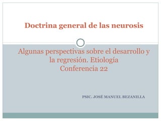 PSIC. JOSÉ MANUEL BEZANILLA
Doctrina general de las neurosis
 
 
Algunas perspectivas sobre el desarrollo y 
la regresión. Etiología
Conferencia 22
 