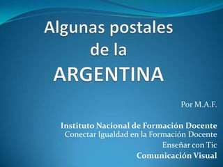 Algunas postales de la ARGENTINA Por M.A.F. Instituto Nacional de Formación Docente Conectar Igualdad en la Formación Docente Enseñar con Tic Comunicación Visual 