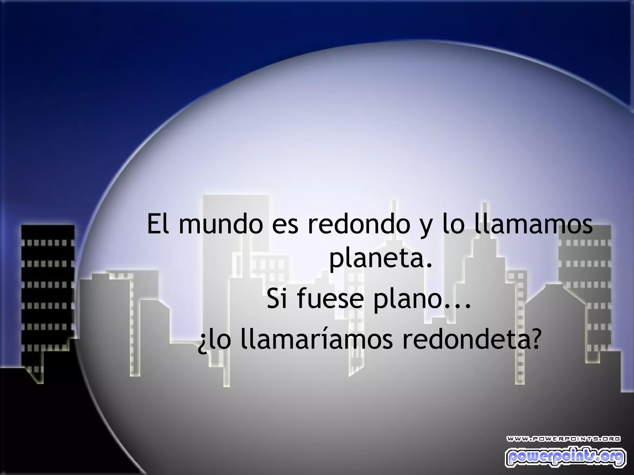 El mundo es redondo y lo llamamos
                planeta.
           Si fuese plano...
    ¿lo llamaríamos redondeta?
 