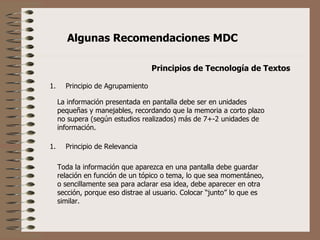 Principios de Tecnología de Textos ,[object Object],La información presentada en pantalla debe ser en unidades pequeñas y manejables, recordando que la memoria a corto plazo no supera (según estudios realizados) más de 7+-2 unidades de información. ,[object Object],Toda la información que aparezca en una pantalla debe guardar relación en función de un tópico o tema, lo que sea momentáneo, o sencillamente sea para aclarar esa idea, debe aparecer en otra sección, porque eso distrae al usuario. Colocar “junto” lo que es similar. 