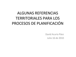 ALGUNAS REFERENCIAS TERRITORIALES PARA LOS PROCESOS DE PLANIFICACIÓN David Acurio Páez Julio 16 de 2010 