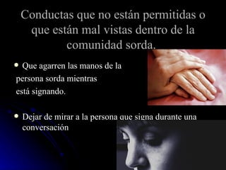 Conductas que no están permitidas o que están mal vistas dentro de la comunidad sorda.   Que agarren las manos de la persona sorda mientras está signando.  Dejar de mirar a la persona que signa durante una conversación  