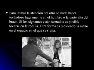 Para llamar la atención del otro se suele hacer tocándose ligeramente en el hombro o la parte alta del brazo. Si los signantes están sentados es posible tocarse en la rodilla. Otra forma es moviendo la mano en el espacio en el que se signa. 