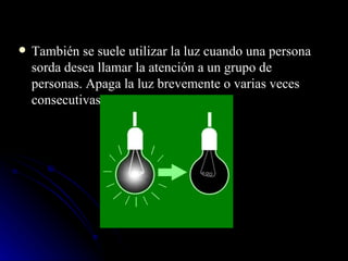 También se suele utilizar la luz cuando una persona sorda desea llamar la atención a un grupo de personas. Apaga la luz brevemente o varias veces consecutivas. 