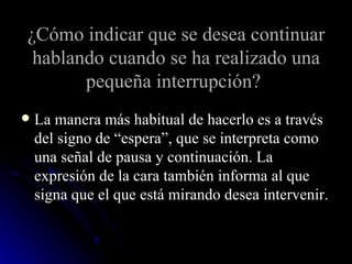 ¿Cómo indicar que se desea continuar hablando cuando se ha realizado una pequeña interrupción?   La manera más habitual de hacerlo es a través del signo de “espera”, que se interpreta como una señal de pausa y continuación. La expresión de la cara también informa al que signa que el que está mirando desea intervenir. 