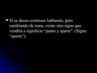 Si se desea continuar hablando, pero cambiando de tema, existe otro signo que vendría a significar “punto y aparte”. (Signo “aparte”). 