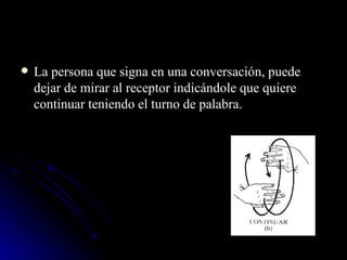 La persona que signa en una conversación, puede dejar de mirar al receptor indicándole que quiere continuar teniendo el turno de palabra. 