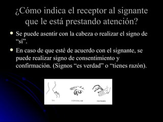 ¿Cómo indica el receptor al signante que le está prestando atención? Se puede asentir con la cabeza o realizar el signo de “sí”. En caso de que esté de acuerdo con el signante, se puede realizar signo de consentimiento y confirmación. (Signos “es verdad” o “tienes razón). 