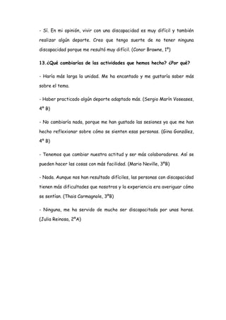 - Sí. En mi opinión, vivir con una discapacidad es muy difícil y también

realizar algún deporte. Creo que tengo suerte de no tener ninguna

discapacidad porque me resultó muy difícil. (Conor Brawne, 1º)

13.¿Qué cambiarías de las actividades que hemos hecho? ¿Por qué?

- Haría más larga la unidad. Me ha encantado y me gustaría saber más

sobre el tema.

- Haber practicado algún deporte adaptado más. (Sergio Marín Voseases,

4º B)

- No cambiaría nada, porque me han gustado las sesiones ya que me han

hecho reflexionar sobre cómo se sienten esas personas. (Gina González,

4º B)

- Tenemos que cambiar nuestra actitud y ser más colaboradores. Así se

pueden hacer las cosas con más facilidad. (Mario Neville, 3ºB)

- Nada. Aunque nos han resultado difíciles, las personas con discapacidad

tienen más dificultades que nosotros y la experiencia era averiguar cómo

se sentían. (Thais Carmagnole, 3ºB)

- Ninguna, me ha servido de mucho ser discapacitada por unas horas.

(Julia Reinosa, 2ºA)
 