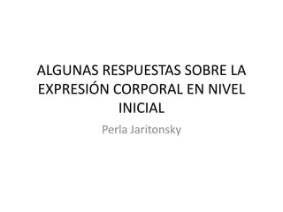 ALGUNAS RESPUESTAS SOBRE LA
EXPRESIÓN CORPORAL EN NIVEL
INICIAL
Perla Jaritonsky
 