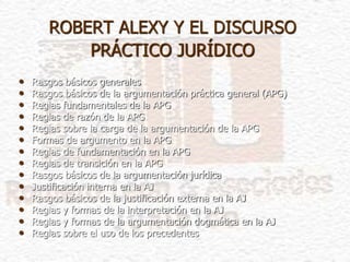 ROBERT ALEXY Y EL DISCURSO
PRÁCTICO JURÍDICO
• Rasgos básicos generales
• Rasgos básicos de la argumentación práctica general (APG)
• Reglas fundamentales de la APG
• Reglas de razón de la APG
• Reglas sobre la carga de la argumentación de la APG
• Formas de argumento en la APG
• Reglas de fundamentación en la APG
• Reglas de transición en la APG
• Rasgos básicos de la argumentación jurídica
• Justificación interna en la AJ
• Rasgos básicos de la justificación externa en la AJ
• Reglas y formas de la interpretación en la AJ
• Reglas y formas de la argumentación dogmática en la AJ
• Reglas sobre el uso de los precedentes
 