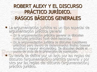 ROBERT ALEXY Y EL DISCURSO
PRÁCTICO JURÍDICO.
RASGOS BÁSICOS GENERALES
• La argumentación jurídica es un tipo especial de
argumentación práctica general
– En la argumentación práctica general se discuten
cuestiones prácticas (qué debe hacerse).
– En la argumentación jurídica se discuten cuestiones
prácticas pero dentro de determinados límites (menor
amplitud y mayor vinculación). Se discuten desde el
punto de vista de la pretensión de corrección
• Su teoría se define por un lado por las reglas del
discurso (argumentación) práctico general y por
otro por las reglas del discurso (argumentación)
práctico jurídico.
 
