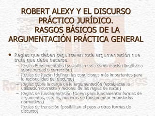 ROBERT ALEXY Y EL DISCURSO
PRÁCTICO JURÍDICO.
RASGOS BÁSICOS DE LA
ARGUMENTACIÓN PRÁCTICA GENERAL
• Reglas que deben seguirse en toda argumentación que
trate que debe hacerse.
– Reglas Fundamentales (posibilitan toda comunicación lingüística
sobre verdad o corrección)
– Reglas de Razón (definen las condiciones más importantes para
la racionalidad del discurso)
– Reglas sobre la carga de la argumentación (establecen la
utilización correcta y racional de las reglas de razón)
– Reglas de fundamentación (sirven para fundamentar formas de
argumentos, esto es, maneras de fundamentar enunciados
normativos)
– Reglas de transición (posibilitan el paso a otras formas de
discurso)
 