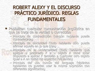 ROBERT ALEXY Y EL DISCURSO
PRÁCTICO JURÍDICO. REGLAS
FUNDAMENTALES
• Posibilitan cualquier comunicación lingüística en
que se trata de la verdad o corrección
– Principio de contradicción (ningún hablante puede
contradecirse)
– Principio de sinceridad (todo hablante sólo puede
afirmar aquello en lo que cree)
– Principio de la universalidad (todo hablante que
aplique u predicado F a u objeto A debe estar
dispuesto a aplicar F también a cualquier otro objeto
igual a A en todos los aspectos relevantes)
– Principio del uso común del lenguaje (distintos
hablantes no pueden usar la misma expresión con
diferentes significados)
 