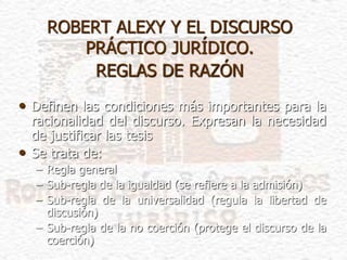 ROBERT ALEXY Y EL DISCURSO
PRÁCTICO JURÍDICO.
REGLAS DE RAZÓN
• Definen las condiciones más importantes para la
racionalidad del discurso. Expresan la necesidad
de justificar las tesis
• Se trata de:
– Regla general
– Sub-regla de la igualdad (se refiere a la admisión)
– Sub-regla de la universalidad (regula la libertad de
discusión)
– Sub-regla de la no coerción (protege el discurso de la
coerción)
 