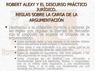 ROBERT ALEXY Y EL DISCURSO PRÁCTICO
JURÍDICO.
REGLAS SOBRE LA CARGA DE LA
ARGUMENTACIÓN
• Destinadas a la utilización correcta y racional de
las reglas que regulan la libertad de discusión
con el propósito de impedir el bloqueo de la
argumentación
• Quien pretende tratar a una persona A de manera distinta
que a una persona B está obligado a fundamentarlo.
• Quien ataca a una proposición o a una norma que no es
objeto de la discusión, debe dar razón para ello.
• Quien ha aducido un argumento, sólo esta obligado a dar
más argumentos en casos de contraargumentos.
• Quien introduce en el discurso una afirmación o
manifestación sobre sus opiniones, deseos o necesidades,
que no se refiera como argumento a una manifestación
anterior, tiene, si se le pide, que fundamentar por qué
introdujo esa afirmación manifestación.
 