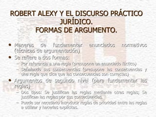 ROBERT ALEXY Y EL DISCURSO PRÁCTICO
JURÍDICO.
FORMAS DE ARGUMENTO.
• Maneras de fundamentar enunciados normativos
(técnicas de argumentación)
• Se refiere a dos formas:
– Por referencia a una regla (presupone un enunciado fáctico)
– Señalando sus consecuencias (presupone las consecuencias y
una regla que dice que las consecuencias son correctas)
• Argumentos de segundo nivel (para fundamentar las
reglas)
– Dos tipos: Se justifican las reglas mediante otras reglas; Se
justifican las reglas por sus consecuencias.
– Puede ser necesario introducir reglas de prioridad entre las reglas
a utilizar y hacerlas explícitas.
 