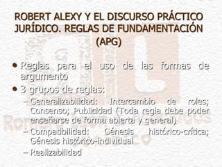ROBERT ALEXY Y EL DISCURSO PRÁCTICO
JURÍDICO. REGLAS DE FUNDAMENTACIÓN
(APG)
• Reglas para el uso de las formas de
argumento
• 3 grupos de reglas:
– Generalizabilidad: Intercambio de roles;
Consenso; Publicidad (Toda regla debe poder
enseñarse de forma abierta y general)
– Compatibilidad: Génesis histórico-crítica;
Génesis histórico-individual
– Realizabilidad
 