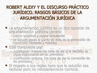 ROBERT ALEXY Y EL DISCURSO PRÁCTICO
JURÍDICO. RASGOS BÁSICOS DE LA
ARGUMENTACIÓN JURÍDICA
• La argumentación jurídica es un tipo especial de
argumentación práctica general
– menor amplitud y mayor vinculación
– se discute desde el punto de vista de la pretensión de
corrección (limitada y relativa)
• Está compuesta por:
– Justificación interna (se trata de ver si la decisión se
sigue lógicamente de las premisas)
– Justificación externa. (se trata de ver la corrección de
las premisas)
• El respeto a sus reglas hace que la solución sea
racional pero no necesariamente correcta.
 