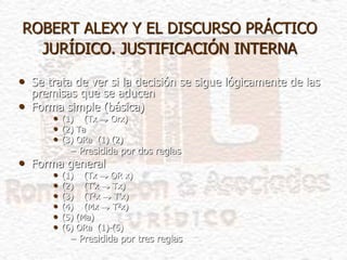 ROBERT ALEXY Y EL DISCURSO PRÁCTICO
JURÍDICO. JUSTIFICACIÓN INTERNA
• Se trata de ver si la decisión se sigue lógicamente de las
premisas que se aducen
• Forma simple (básica)
• (1) (Tx  Orx)
• (2) Ta
• (3) ORa (1) (2)
– Presidida por dos reglas
• Forma general
• (1) (Tx  OR x)
• (2) (T’x  Tx)
• (3) (T2x  T’x)
• (4) (Mx  T2x)
• (5) (Ma)
• (6) ORa (1)-(5)
– Presidida por tres reglas
 