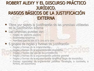 ROBERT ALEXY Y EL DISCURSO PRÁCTICO
JURÍDICO.
RASGOS BÁSICOS DE LA JUSTIFICACIÓN
EXTERNA
• Tiene por objeto la justificación de las premisas utilizadas
en la justificación interna
• Las premisas pueden ser:
– Reglas de Derecho positivo
– Enunciados empíricos
– Premisas que no son ni lo uno ni lo otro
• 6 grupos de reglas y formas de justificación
– Reglas y formas de la interpretación
– Reglas y formas de la argumentación dogmática
– Reglas y formas del uso de los precedentes
– Reglas y formas de la argumentación práctica general
– Reglas y formas de la argumentación empírica (regla de transición)
– Formas especiales de argumentos jurídicos (analogía, a contrario, a
fortiori, ad absurdum)
 