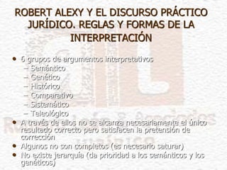 ROBERT ALEXY Y EL DISCURSO PRÁCTICO
JURÍDICO. REGLAS Y FORMAS DE LA
INTERPRETACIÓN
• 6 grupos de argumentos interpretativos
– Semántico
– Genético
– Histórico
– Comparativo
– Sistemático
– Teleológico
• A través de ellos no se alcanza necesariamente el único
resultado correcto pero satisfacen la pretensión de
corrección
• Algunos no son completos (es necesario saturar)
• No existe jerarquía (da prioridad a los semánticos y los
genéticos)
 