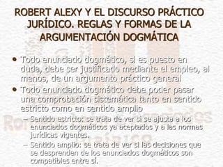 ROBERT ALEXY Y EL DISCURSO PRÁCTICO
JURÍDICO. REGLAS Y FORMAS DE LA
ARGUMENTACIÓN DOGMÁTICA
• Todo enunciado dogmático, si es puesto en
duda, debe ser justificado mediante el empleo, al
menos, de un argumento práctico general
• Todo enunciado dogmático debe poder pasar
una comprobación sistemática tanto en sentido
estricto como en sentido amplio
– Sentido estricto: se trata de ver si se ajusta a los
enunciados dogmáticos ya aceptados y a las normas
jurídicas vigentes.
– Sentido amplio: se trata de ver si las decisiones que
se desprenden de los enunciados dogmáticos son
compatibles entre sí.
 
