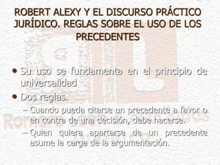 ROBERT ALEXY Y EL DISCURSO PRÁCTICO
JURÍDICO. REGLAS SOBRE EL USO DE LOS
PRECEDENTES
• Su uso se fundamenta en el principio de
universalidad
• Dos reglas.
– Cuando pueda citarse un precedente a favor o
en contra de una decisión, debe hacerse.
– Quien quiera apartarse de un precedente
asume la carga de la argumentación.
 