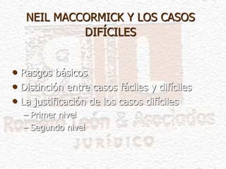 NEIL MACCORMICK Y LOS CASOS
DIFÍCILES
• Rasgos básicos
• Distinción entre casos fáciles y difíciles
• La justificación de los casos difíciles
– Primer nivel
– Segundo nivel
 