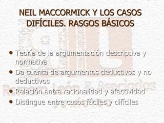 NEIL MACCORMICK Y LOS CASOS
DIFÍCILES. RASGOS BÁSICOS
• Teoría de la argumentación descriptiva y
normativa
• Da cuenta de argumentos deductivos y no
deductivos
• Relación entre racionalidad y afectividad
• Distingue entre casos fáciles y difíciles
 