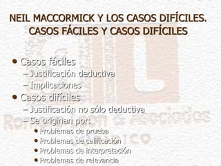 NEIL MACCORMICK Y LOS CASOS DIFÍCILES.
CASOS FÁCILES Y CASOS DIFÍCILES
• Casos fáciles
– Justificación deductiva
– Implicaciones
• Casos difíciles
– Justificación no sólo deductiva
– Se originan por:
• Problemas de prueba
• Problemas de calificación
• Problemas de interpretación
• Problemas de relevancia
 
