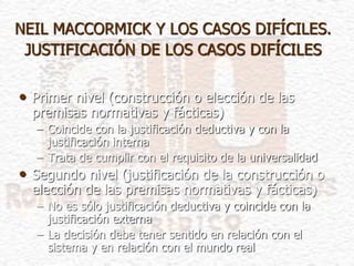 NEIL MACCORMICK Y LOS CASOS DIFÍCILES.
JUSTIFICACIÓN DE LOS CASOS DIFÍCILES
• Primer nivel (construcción o elección de las
premisas normativas y fácticas)
– Coincide con la justificación deductiva y con la
justificación interna
– Trata de cumplir con el requisito de la universalidad
• Segundo nivel (justificación de la construcción o
elección de las premisas normativas y fácticas)
– No es sólo justificación deductiva y coincide con la
justificación externa
– La decisión debe tener sentido en relación con el
sistema y en relación con el mundo real
 