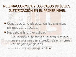 NEIL MACCORMICK Y LOS CASOS DIFÍCILES.
JUSTIFICACIÓN EN EL PRIMER NIVEL
• Construcción o elección de las premisas
normativas y fácticas
• Respeto a la universalidad
– Una decisión debe tener en cuenta al menos
una premisa que sea expresión de una norma
o de un principio general
– No es lo mismo que generalidad
 