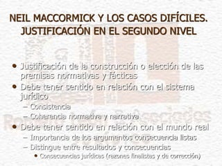 NEIL MACCORMICK Y LOS CASOS DIFÍCILES.
JUSTIFICACIÓN EN EL SEGUNDO NIVEL
• Justificación de la construcción o elección de las
premisas normativas y fácticas
• Debe tener sentido en relación con el sistema
jurídico
– Consistencia
– Coherencia normativa y narrativa
• Debe tener sentido en relación con el mundo real
– Importancia de los argumentos consecuencia listas
– Distingue entre resultados y consecuencias
• Consecuencias jurídicas (razones finalistas y de corrección)
 
