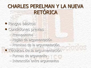 CHARLES PERELMAN Y LA NUEVA
RETÓRICA
• Rasgos básicos
• Condiciones previas
– Presupuestos
– Reglas de argumentación
– Premisas de la argumentación
• Técnicas de la argumentación
– Formas de argumento
– Interacción entre argumentos
 