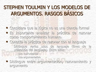 STEPHEN TOULMIN Y LOS MODELOS DE
ARGUMENTOS. RASGOS BÁSICOS
• Considera que la lógica no es una ciencia formal
• Es importante analizar la práctica de razonar
como comportamiento humano.
• Conecta la práctica de razonar con el lenguaje
Distingue varios usos de lenguaje (fines de la
utilización del lenguaje). Entre ellos:
.- Uso instrumental
.- Uso argumentativo
• Distingue entre argumentación, razonamiento y
argumento
 