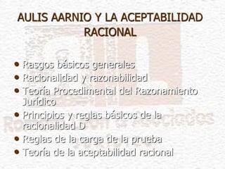 AULIS AARNIO Y LA ACEPTABILIDAD
RACIONAL
• Rasgos básicos generales
• Racionalidad y razonabilidad
• Teoría Procedimental del Razonamiento
Jurídico
• Principios y reglas básicos de la
racionalidad D
• Reglas de la carga de la prueba
• Teoría de la aceptabilidad racional
 