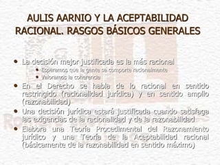 AULIS AARNIO Y LA ACEPTABILIDAD
RACIONAL. RASGOS BÁSICOS GENERALES
• La decisión mejor justificada es la más racional
• Esperamos que la gente se comporte racionalmente
• Valoramos la coherencia
• En el Derecho se habla de lo racional en sentido
restringido (racionalidad jurídica) y en sentido amplio
(razonabilidad)
• Una decisión jurídica estará justificada cuando satisfaga
las exigencias de la racionalidad y de la razonabilidad
• Elabora una Teoría Procedimental del Razonamiento
jurídico y una Teoría de la Aceptabilidad racional
(básicamente de la razonabilidad en sentido máximo)
 