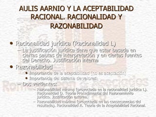 AULIS AARNIO Y LA ACEPTABILIDAD
RACIONAL. RACIONALIDAD Y
RAZONABILIDAD
• Racionalidad jurídica (Racionalidad L)
– La justificación jurídica tiene que estar basada en
ciertas pautas de interpretación y en ciertas fuentes
del Derecho. Justificación interna
• Razonabilidad
• Importancia de la aceptabilidad (no es aceptación)
• Importancia del sistema de valores.
– Dos vertientes:
– Razonabilidad mínima (proyectada en la racionalidad jurídica L).
Racionalidad D. Teoría Procedimental del Razonamiento
jurídico. Justificación externa.
– Razonabilidad máxima (proyectada en las consecuencias del
resultado). Racionalidad A. Teoría de la Aceptabilidad Racional.
 