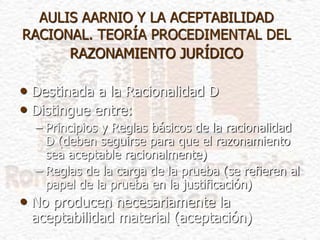 AULIS AARNIO Y LA ACEPTABILIDAD
RACIONAL. TEORÍA PROCEDIMENTAL DEL
RAZONAMIENTO JURÍDICO
• Destinada a la Racionalidad D
• Distingue entre:
– Principios y Reglas básicos de la racionalidad
D (deben seguirse para que el razonamiento
sea aceptable racionalmente)
– Reglas de la carga de la prueba (se refieren al
papel de la prueba en la justificación)
• No producen necesariamente la
aceptabilidad material (aceptación)
 