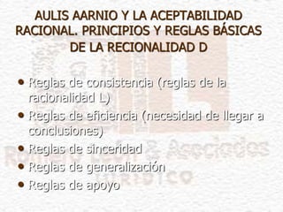 AULIS AARNIO Y LA ACEPTABILIDAD
RACIONAL. PRINCIPIOS Y REGLAS BÁSICAS
DE LA RECIONALIDAD D
• Reglas de consistencia (reglas de la
racionalidad L)
• Reglas de eficiencia (necesidad de llegar a
conclusiones)
• Reglas de sinceridad
• Reglas de generalización
• Reglas de apoyo
 