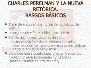 CHARLES PERELMAN Y LA NUEVA
RETÓRICA.
RASGOS BÁSICOS
• Trata de elaborar una lógica de los juicios de
valor
• La argumentación se utiliza para influir
• Señala dos formas posibles de influir
– Demostración (se habla en términos de verdad)
– Argumentación (se habla en términos de razonabilidad
y exige adaptarse a los oyentes)
• Distingue entre condiciones previas (requisitos
necesarios para argumentar) y Técnicas
(procedimientos de argumentar)
 