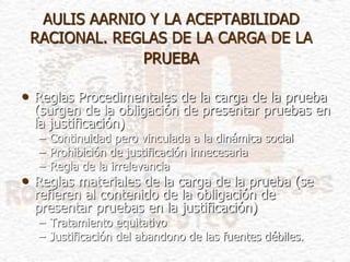 AULIS AARNIO Y LA ACEPTABILIDAD
RACIONAL. REGLAS DE LA CARGA DE LA
PRUEBA
• Reglas Procedimentales de la carga de la prueba
(surgen de la obligación de presentar pruebas en
la justificación)
– Continuidad pero vinculada a la dinámica social
– Prohibición de justificación innecesaria
– Regla de la irrelevancia
• Reglas materiales de la carga de la prueba (se
refieren al contenido de la obligación de
presentar pruebas en la justificación)
– Tratamiento equitativo
– Justificación del abandono de las fuentes débiles.
 
