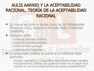 AULIS AARNIO Y LA ACEPTABILIDAD
RACIONAL. TEORÍA DE LA ACEPTABILIDAD
RACIONAL
• Se mueve en torno a teorías como las de Wittgenstein
(forma de vida), Habermas (mundo vital) y Perelman
(auditorio)
• Distingue entre:
– Audiencia concreta universal
– Audiencia concreta particular
– Audiencia ideal universal
– Audiencia ideal particular
• La comunidad jurídica se acerca a la Audiencia ideal
particular.
– Principio regulativo: “La dogmática debe intentar lograr aquellas
interpretaciones jurídicas que pudieran contar con el apoyo de la
mayoría en una comunidad jurídica que razona racionalmente”
 