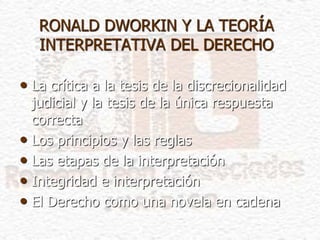 RONALD DWORKIN Y LA TEORÍA
INTERPRETATIVA DEL DERECHO
• La crítica a la tesis de la discrecionalidad
judicial y la tesis de la única respuesta
correcta
• Los principios y las reglas
• Las etapas de la interpretación
• Integridad e interpretación
• El Derecho como una novela en cadena
 
