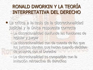 • La crítica a la tesis de la discrecionalidad
judicial y la única respuesta correcta
– La discrecionalidad confunde las funciones de
legislar y juzgar
– La discrecionalidad con da cuenta de los que
los juristas sienten que hacen cuando deciden
de acuerdo con el Derecho
– La discrecionalidad es compatible con la
imitación retroactiva de derechos
RONALD DWORKIN Y LA TEORÍA
INTERPRETATIVA DEL DERECHO
 