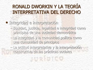 • Integridad e interpretación
– Equidad, justicia, legalidad e integridad como
principios de una sociedad democrática
– La integridad y la comunidad política como
una comunidad de principios
– La actitud interpretativa y la interpretación
constructiva de las prácticas sociales
RONALD DWORKIN Y LA TEORÍA
INTERPRETATIVA DEL DERECHO
 