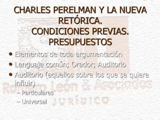 CHARLES PERELMAN Y LA NUEVA
RETÓRICA.
CONDICIONES PREVIAS.
PRESUPUESTOS
• Elementos de toda argumentación
• Lenguaje común; Orador; Auditorio
• Auditorio (aquellos sobre los que se quiere
influir)
– Particulares
– Universal
 