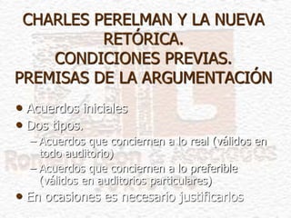 CHARLES PERELMAN Y LA NUEVA
RETÓRICA.
CONDICIONES PREVIAS.
PREMISAS DE LA ARGUMENTACIÓN
• Acuerdos iniciales
• Dos tipos.
– Acuerdos que conciernen a lo real (válidos en
todo auditorio)
– Acuerdos que conciernen a lo preferible
(válidos en auditorios particulares)
• En ocasiones es necesario justificarlos
 